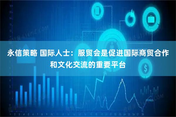 永信策略 国际人士：服贸会是促进国际商贸合作和文化交流的重要平台