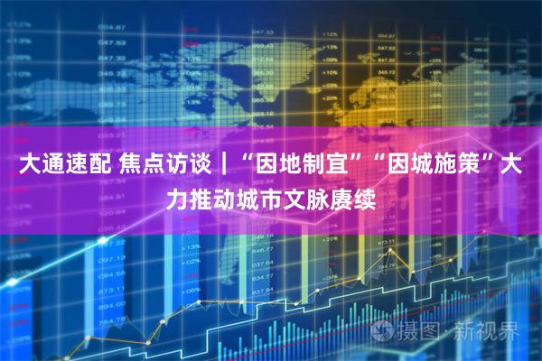 大通速配 焦点访谈｜“因地制宜”“因城施策”大力推动城市文脉赓续
