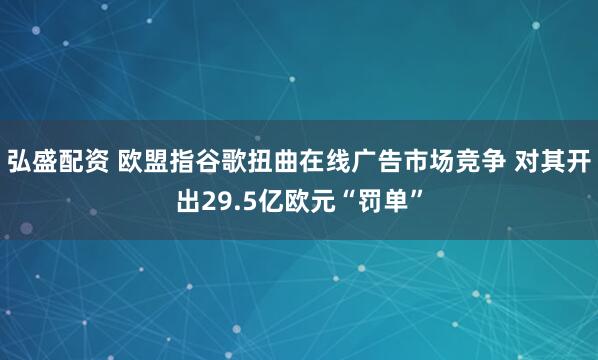 弘盛配资 欧盟指谷歌扭曲在线广告市场竞争 对其开出29.5亿欧元“罚单”