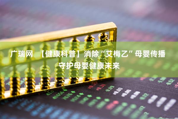 广瑞网  【健康科普】消除“艾梅乙”母婴传播 守护母婴健康未来