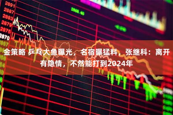 金策略 乒乓大鱼曝光，名宿曝猛料，张继科：离开有隐情，不然能打到2024年