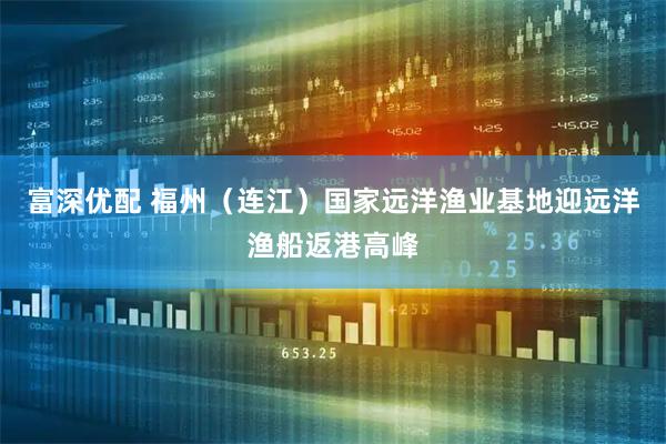富深优配 福州（连江）国家远洋渔业基地迎远洋渔船返港高峰