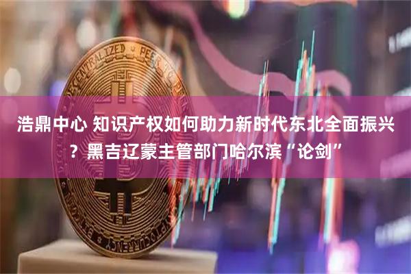 浩鼎中心 知识产权如何助力新时代东北全面振兴？黑吉辽蒙主管部门哈尔滨“论剑”