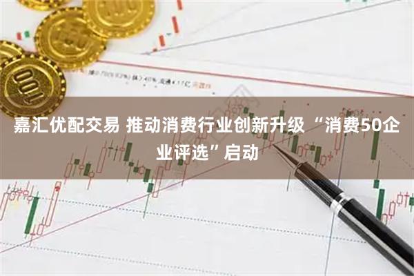 嘉汇优配交易 推动消费行业创新升级 “消费50企业评选”启动