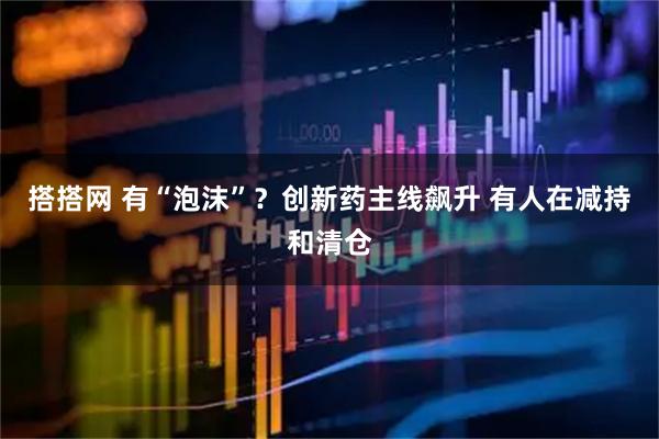 搭搭网 有“泡沫”？创新药主线飙升 有人在减持和清仓