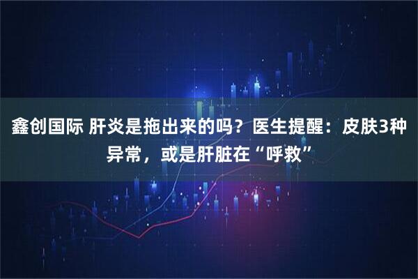 鑫创国际 肝炎是拖出来的吗？医生提醒：皮肤3种异常，或是肝脏在“呼救”