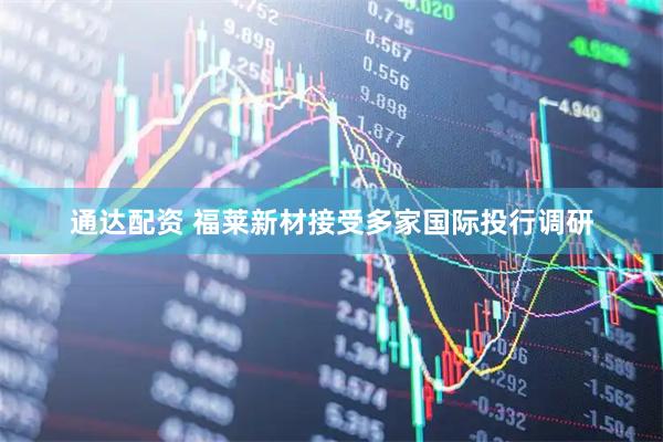 通达配资 福莱新材接受多家国际投行调研