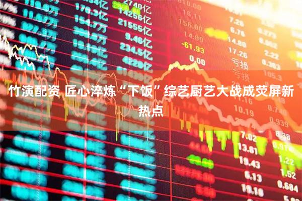竹演配资 匠心淬炼“下饭”综艺厨艺大战成荧屏新热点