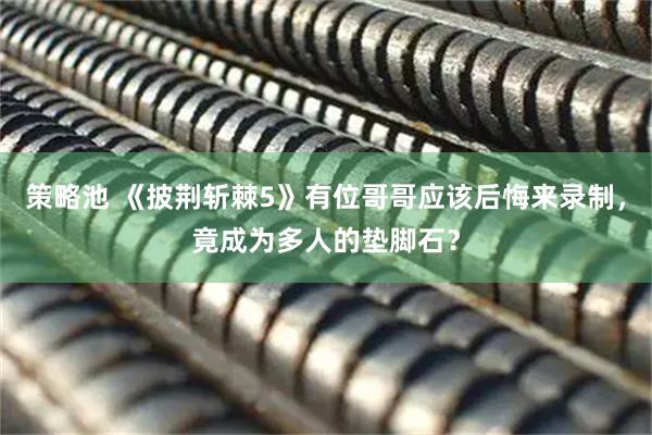 策略池 《披荆斩棘5》有位哥哥应该后悔来录制，竟成为多人的垫脚石？