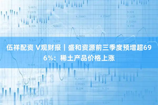 伍祥配资 V观财报｜盛和资源前三季度预增超696%：稀土产品价格上涨