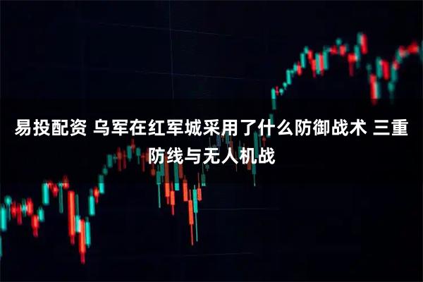 易投配资 乌军在红军城采用了什么防御战术 三重防线与无人机战