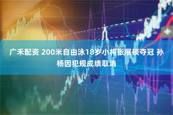 广禾配资 200米自由泳18岁小将张展硕夺冠 孙杨因犯规成绩取消