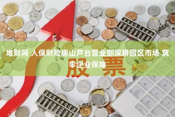 堆财网 人保财险唐山芦台营业部深耕园区市场 筑牢企业保障