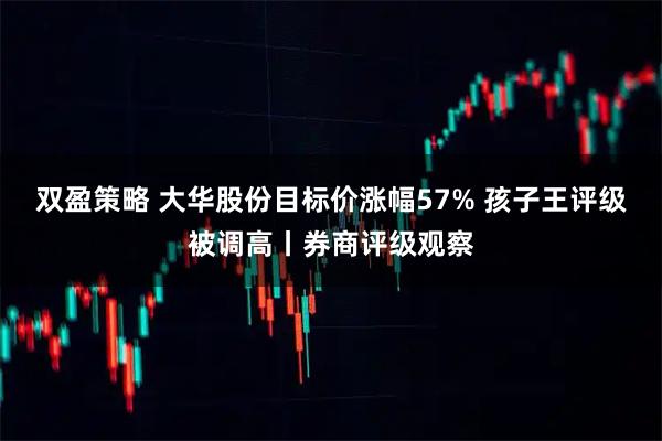 双盈策略 大华股份目标价涨幅57% 孩子王评级被调高丨券商评级观察