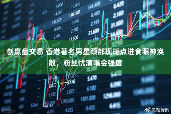 创赢盘交易 香港著名男星颈部现斑点进食眼神涣散，粉丝忧演唱会强度