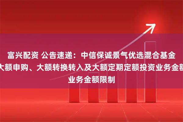 富兴配资 公告速递：中信保诚景气优选混合基金调整大额申购、大额转换转入及大额定期定额投资业务金额限制