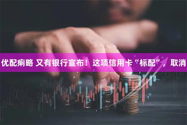 优配痢略 又有银行宣布！这项信用卡“标配”，取消