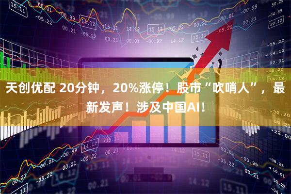 天创优配 20分钟，20%涨停！股市“吹哨人”，最新发声！涉及中国AI！
